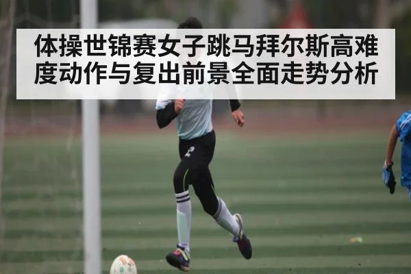 体操世锦赛女子跳马拜尔斯高难度动作与复出前景全面走势分析